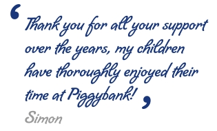 Thank you for all your support over the years, my children have thoroughly enjoyed their time at Piggybank! - Simon